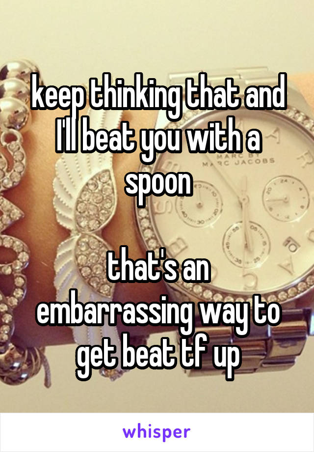 keep thinking that and I'll beat you with a spoon

that's an embarrassing way to get beat tf up