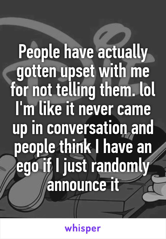 People have actually gotten upset with me for not telling them. lol I'm like it never came up in conversation and people think I have an ego if I just randomly announce it