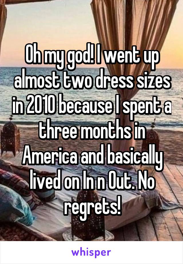 Oh my god! I went up almost two dress sizes in 2010 because I spent a three months in America and basically lived on In n Out. No regrets!