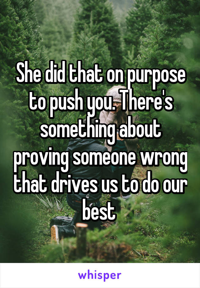She did that on purpose to push you. There's something about proving someone wrong that drives us to do our best 