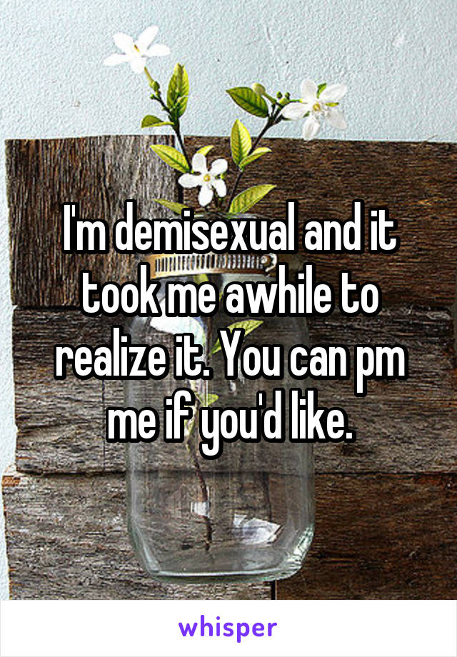 I'm demisexual and it took me awhile to realize it. You can pm me if you'd like.