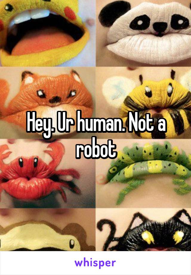 Hey. Ur human. Not a robot