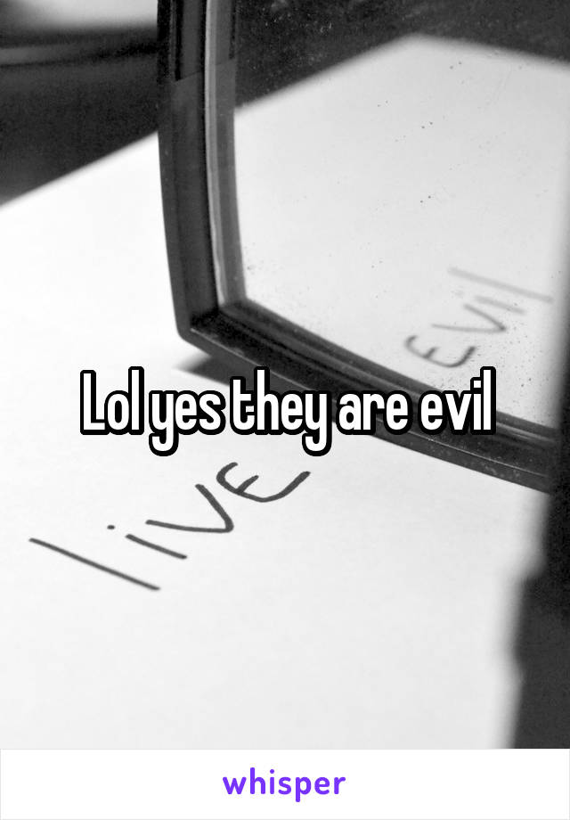 Lol yes they are evil