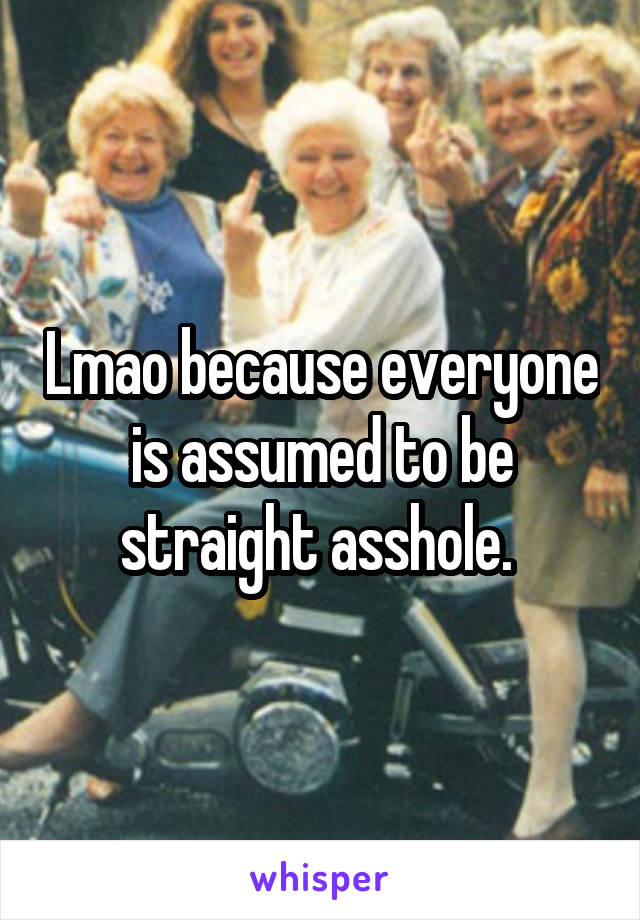 Lmao because everyone is assumed to be straight asshole. 