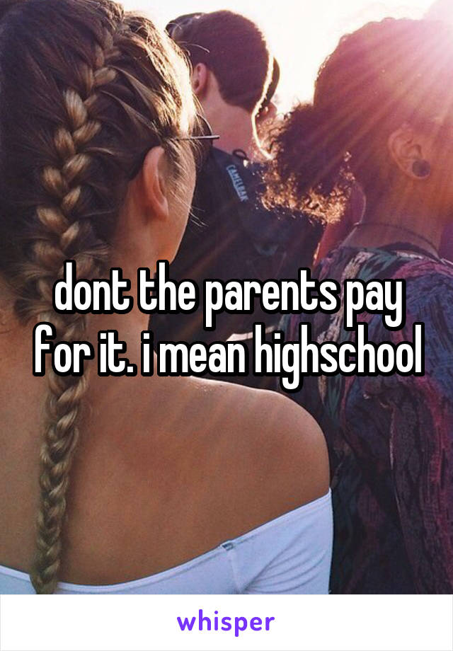 dont the parents pay for it. i mean highschool