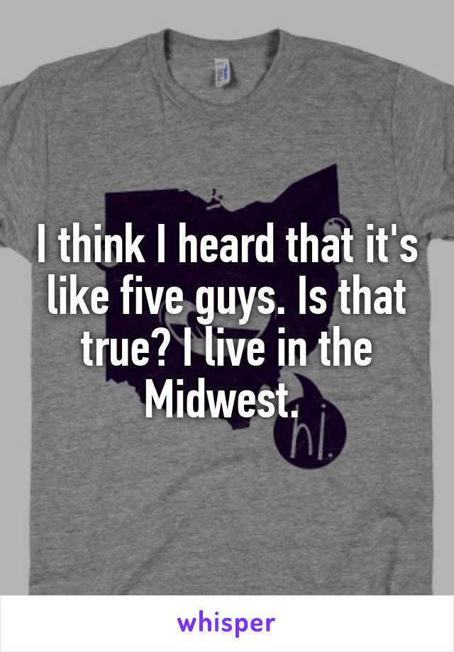 I think I heard that it's like five guys. Is that true? I live in the Midwest. 