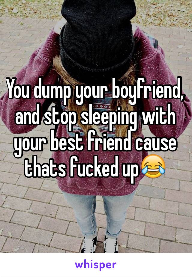 You dump your boyfriend, and stop sleeping with your best friend cause thats fucked up😂