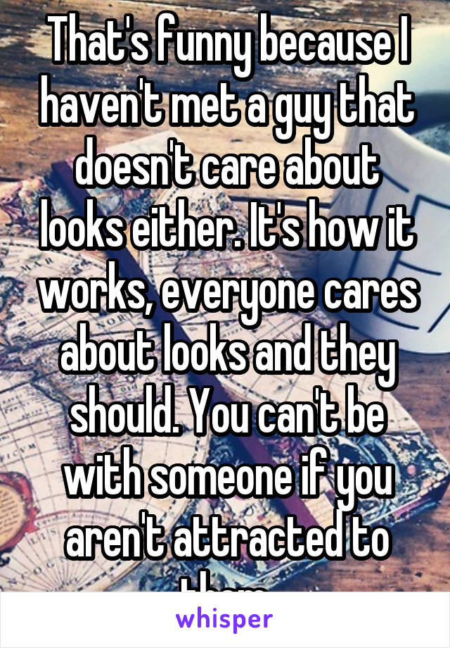 That's funny because I haven't met a guy that doesn't care about looks either. It's how it works, everyone cares about looks and they should. You can't be with someone if you aren't attracted to them.