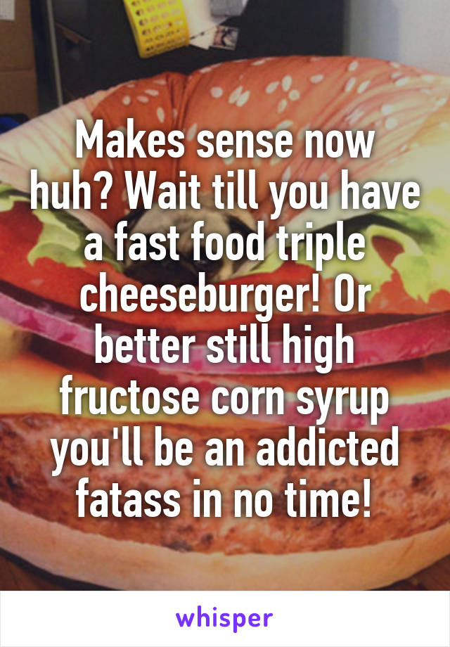 Makes sense now huh? Wait till you have a fast food triple cheeseburger! Or better still high fructose corn syrup you'll be an addicted fatass in no time!