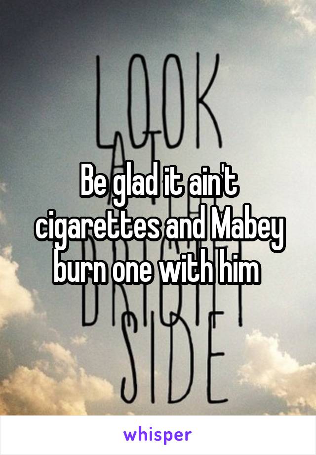 Be glad it ain't cigarettes and Mabey burn one with him 