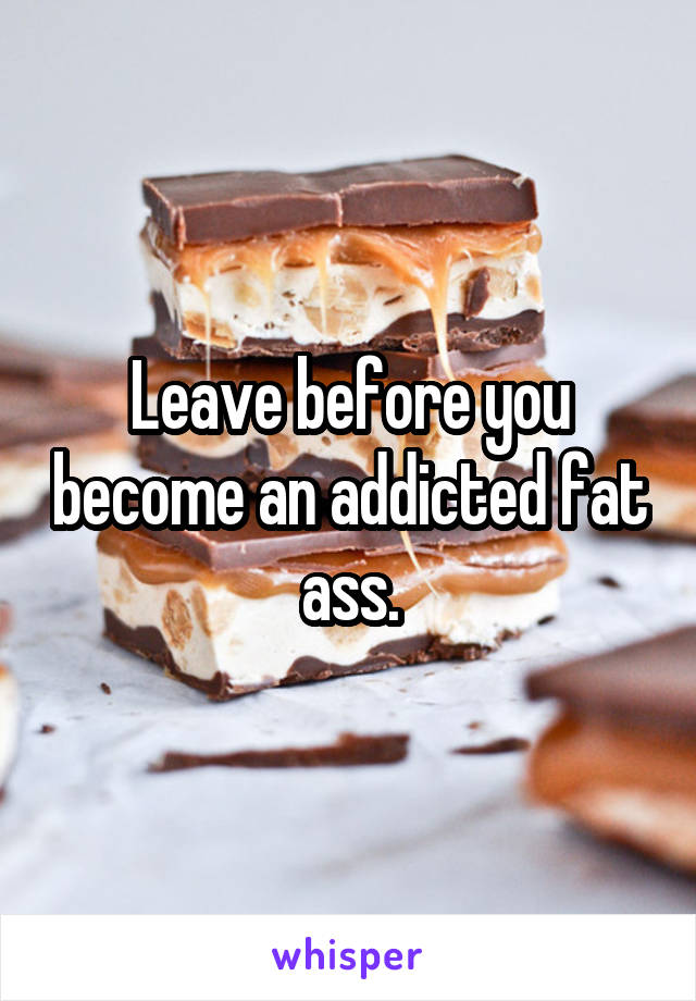 Leave before you become an addicted fat ass.