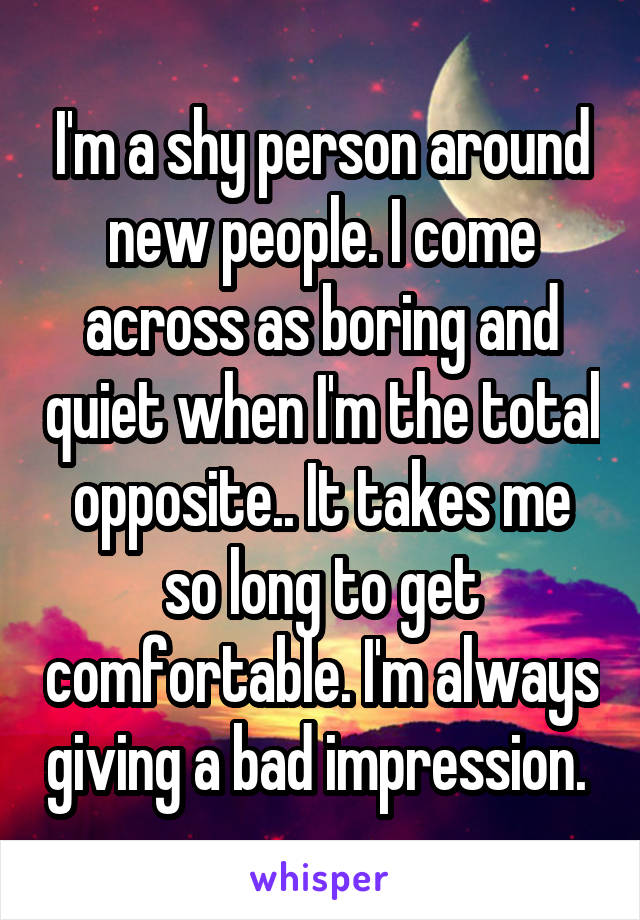 I'm a shy person around new people. I come across as boring and quiet when I'm the total opposite.. It takes me so long to get comfortable. I'm always giving a bad impression. 