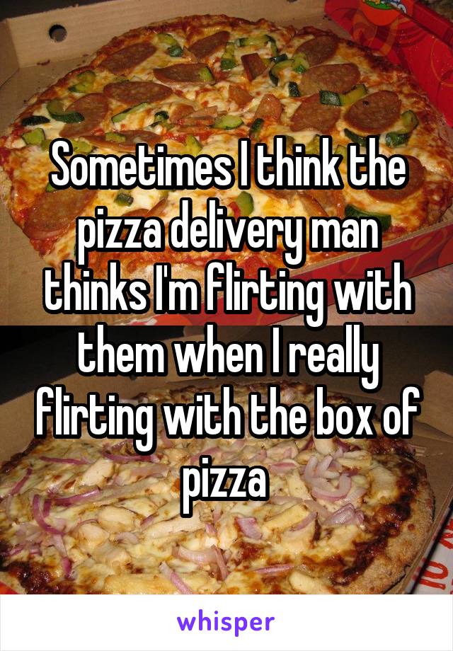 Sometimes I think the pizza delivery man thinks I'm flirting with them when I really flirting with the box of pizza 