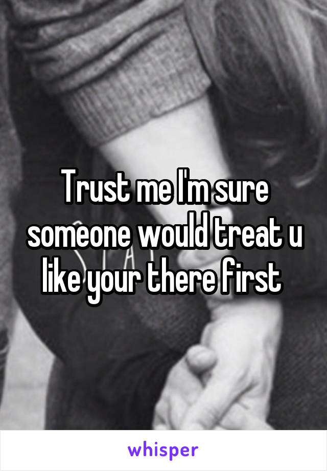 Trust me I'm sure someone would treat u like your there first 