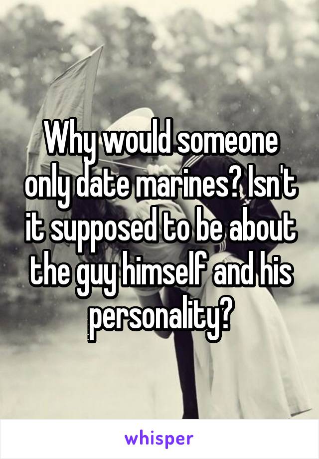 Why would someone only date marines? Isn't it supposed to be about the guy himself and his personality?