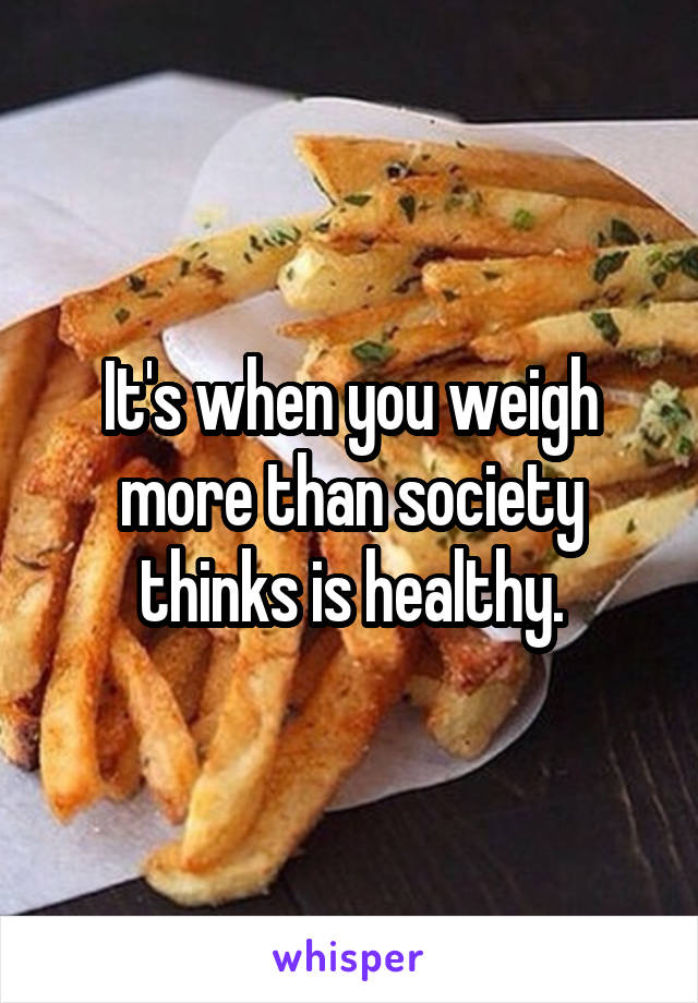 It's when you weigh more than society thinks is healthy.