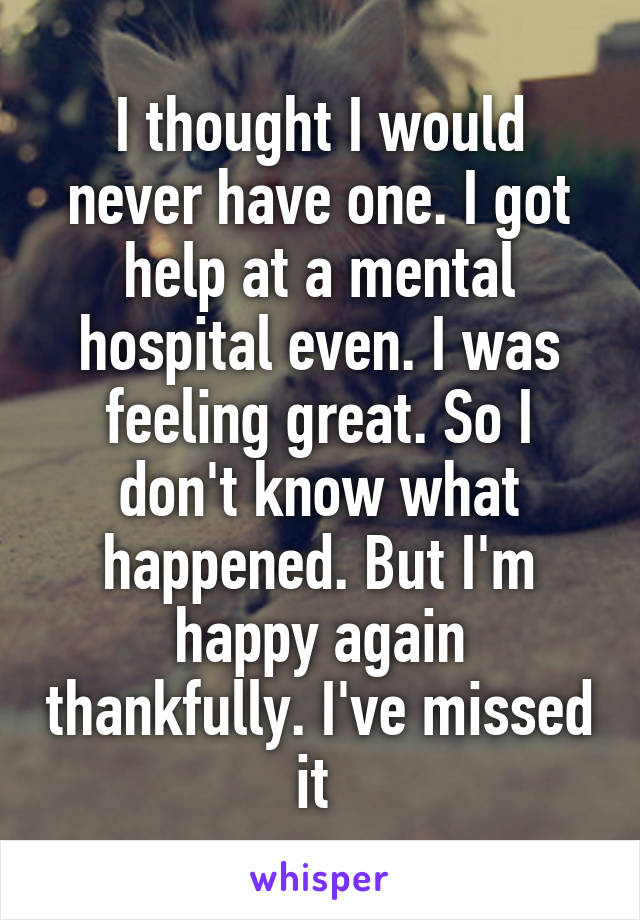 I thought I would never have one. I got help at a mental hospital even. I was feeling great. So I don't know what happened. But I'm happy again thankfully. I've missed it 