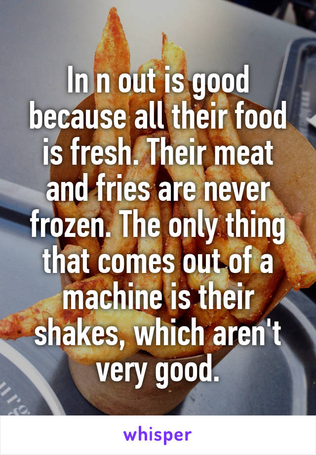 In n out is good because all their food is fresh. Their meat and fries are never frozen. The only thing that comes out of a machine is their shakes, which aren't very good.