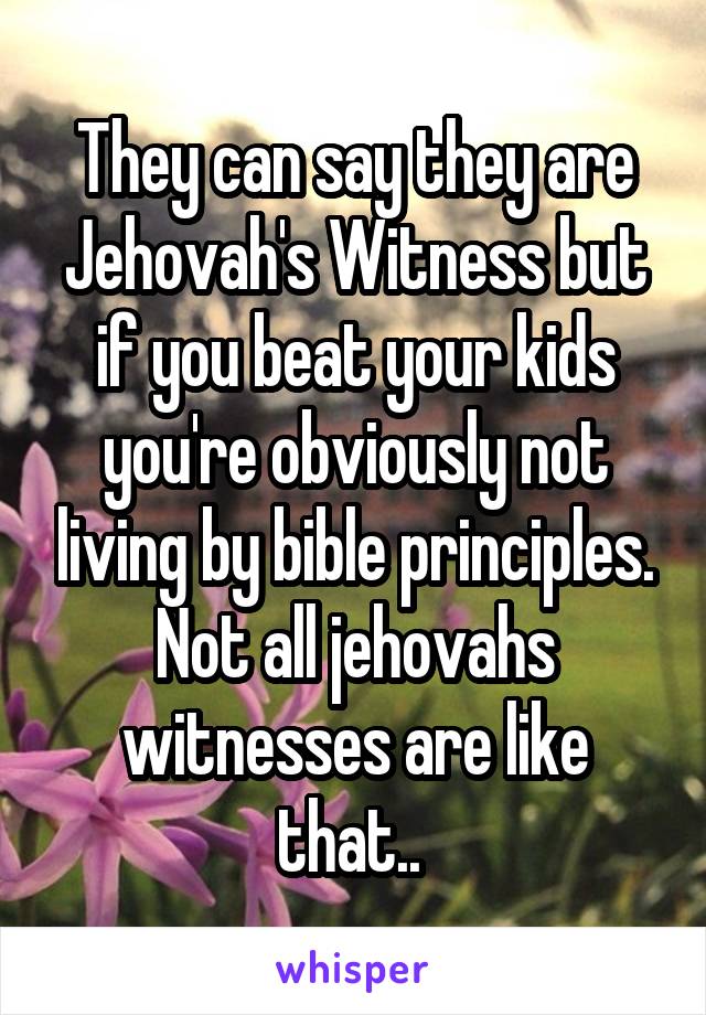 They can say they are Jehovah's Witness but if you beat your kids you're obviously not living by bible principles. Not all jehovahs witnesses are like that.. 