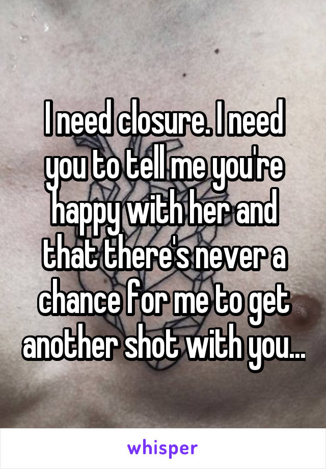 I need closure. I need you to tell me you're happy with her and that there's never a chance for me to get another shot with you...