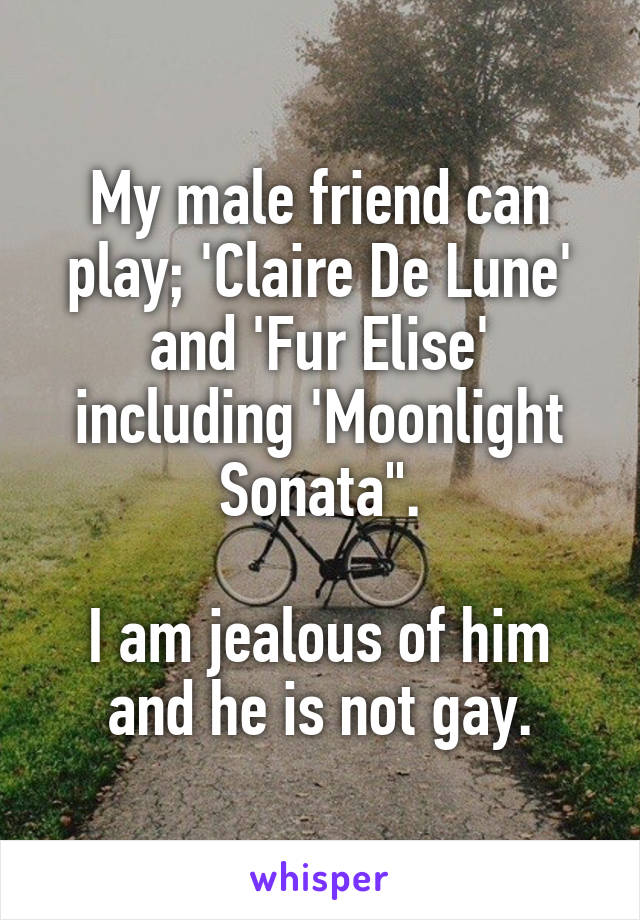 My male friend can play; 'Claire De Lune' and 'Fur Elise' including 'Moonlight Sonata".

I am jealous of him and he is not gay.