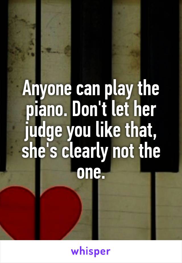 Anyone can play the piano. Don't let her judge you like that, she's clearly not the one.