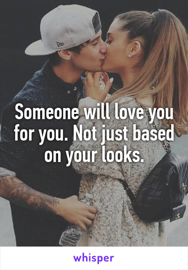 Someone will love you for you. Not just based on your looks.