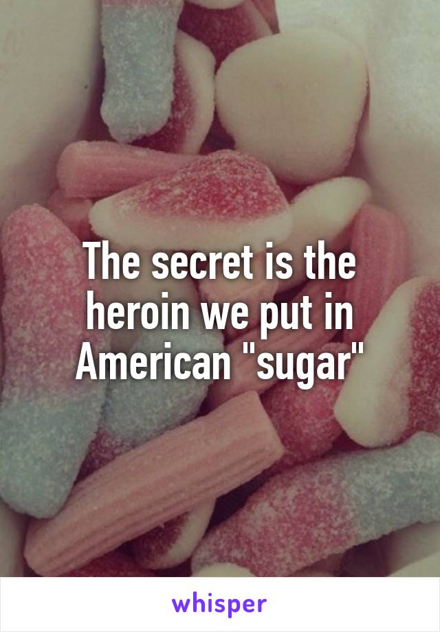 The secret is the heroin we put in American "sugar"