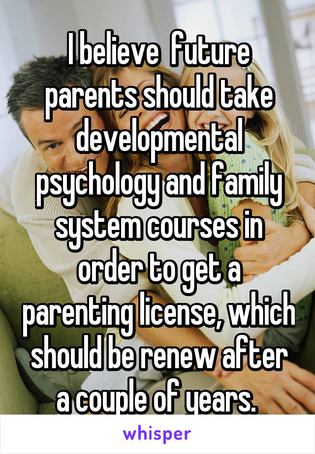 I believe  future parents should take developmental psychology and family system courses in order to get a parenting license, which should be renew after a couple of years. 