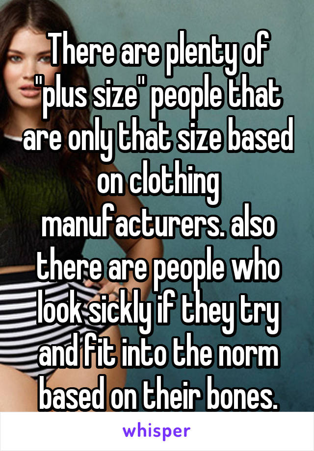 There are plenty of "plus size" people that are only that size based on clothing manufacturers. also there are people who look sickly if they try and fit into the norm based on their bones.