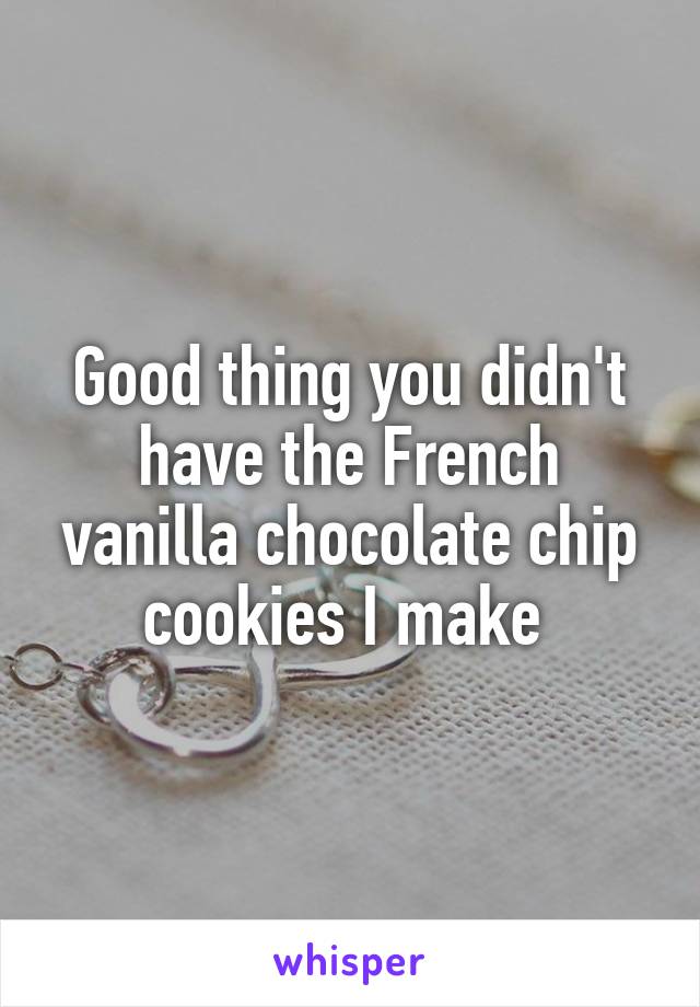 Good thing you didn't have the French vanilla chocolate chip cookies I make 