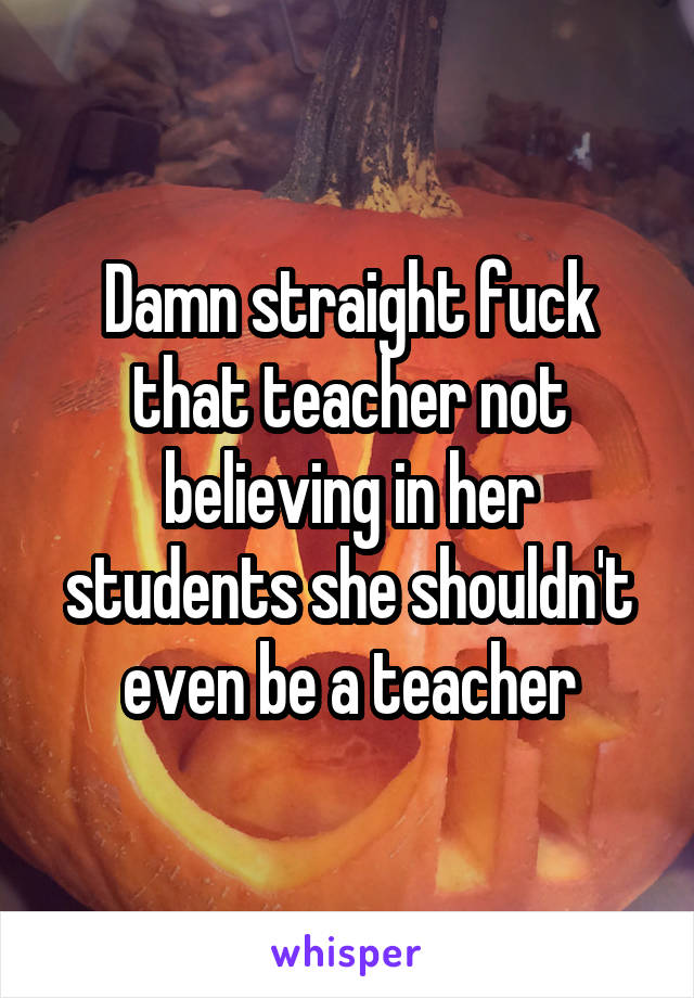 Damn straight fuck that teacher not believing in her students she shouldn't even be a teacher