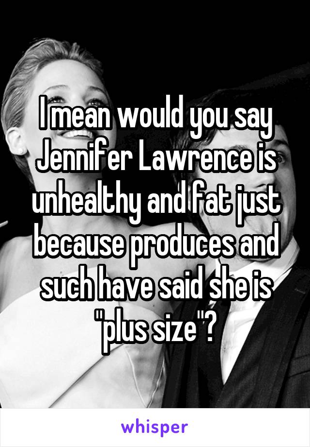 I mean would you say Jennifer Lawrence is unhealthy and fat just because produces and such have said she is "plus size"?