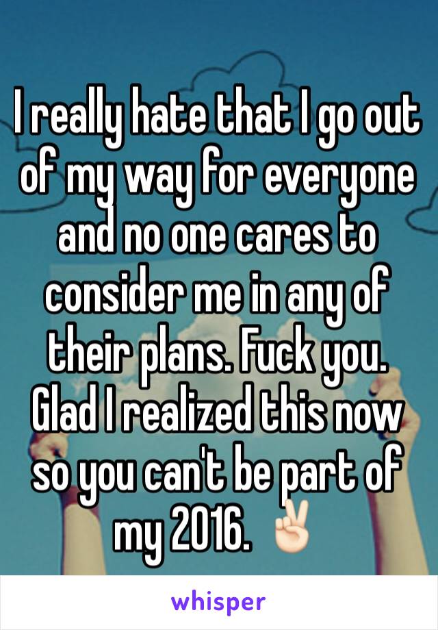 I really hate that I go out of my way for everyone and no one cares to consider me in any of their plans. Fuck you. Glad I realized this now so you can't be part of my 2016. âœŒðŸ�»ï¸�