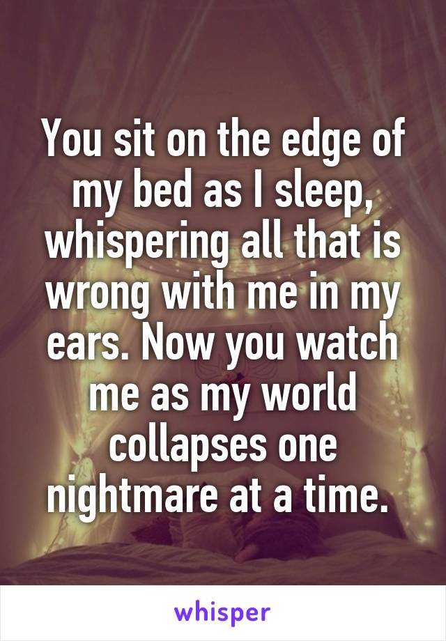 You sit on the edge of my bed as I sleep, whispering all that is wrong with me in my ears. Now you watch me as my world collapses one nightmare at a time. 