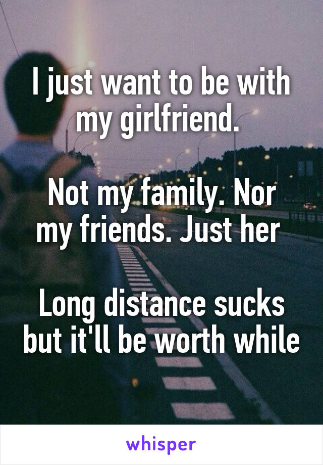 I just want to be with my girlfriend. 

Not my family. Nor my friends. Just her 

Long distance sucks but it'll be worth while 