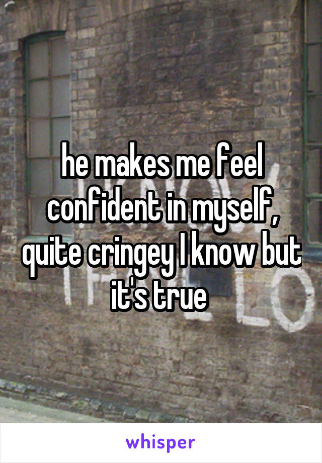 he makes me feel confident in myself, quite cringey I know but it's true 