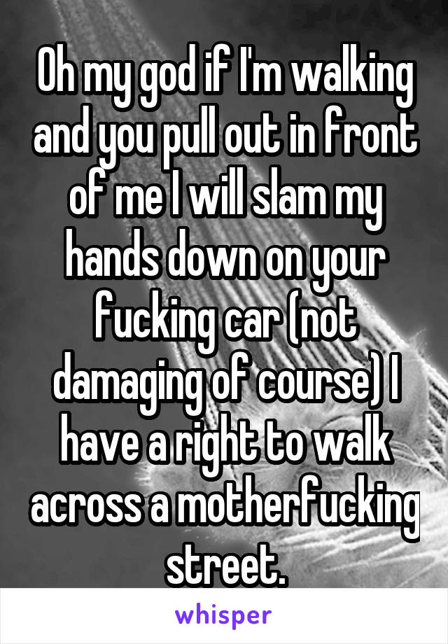 Oh my god if I'm walking and you pull out in front of me I will slam my hands down on your fucking car (not damaging of course) I have a right to walk across a motherfucking street.