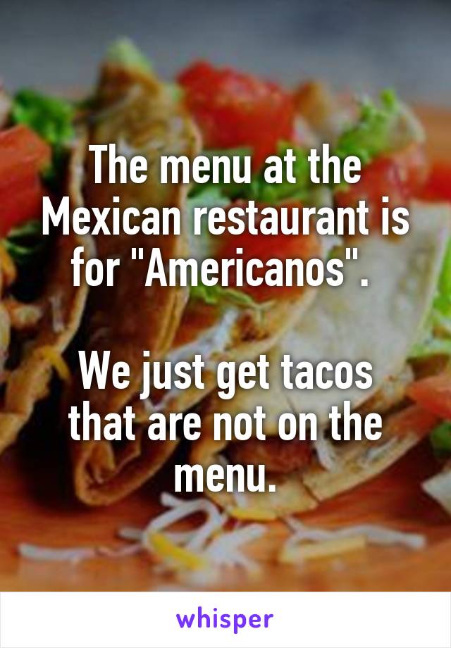 The menu at the Mexican restaurant is for "Americanos". 

We just get tacos that are not on the menu.