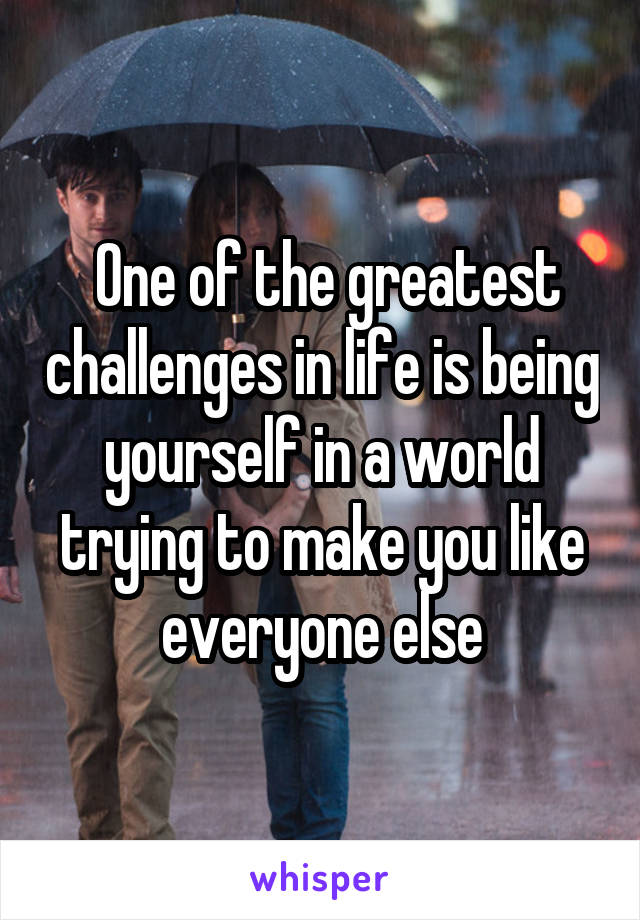  One of the greatest challenges in life is being yourself in a world trying to make you like everyone else