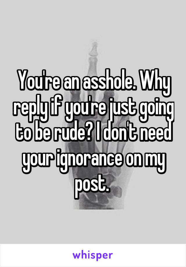 You're an asshole. Why reply if you're just going to be rude? I don't need your ignorance on my post. 