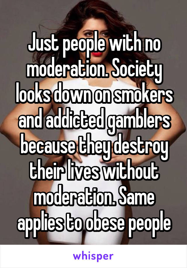 Just people with no moderation. Society looks down on smokers and addicted gamblers because they destroy their lives without moderation. Same applies to obese people