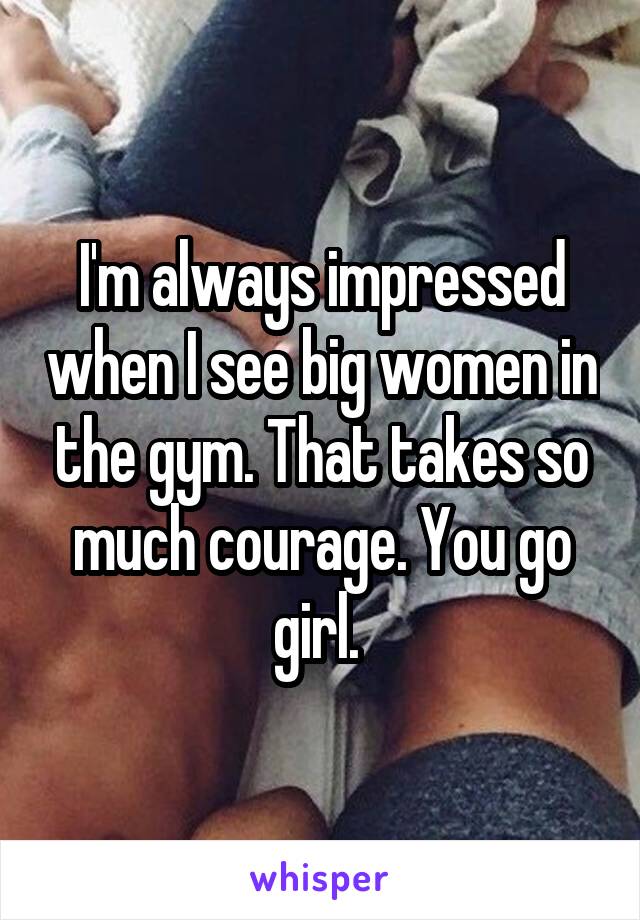 I'm always impressed when I see big women in the gym. That takes so much courage. You go girl. 