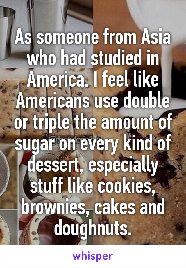 As someone from Asia who had studied in America. I feel like Americans use double or triple the amount of sugar on every kind of dessert, especially stuff like cookies, brownies, cakes and doughnuts.