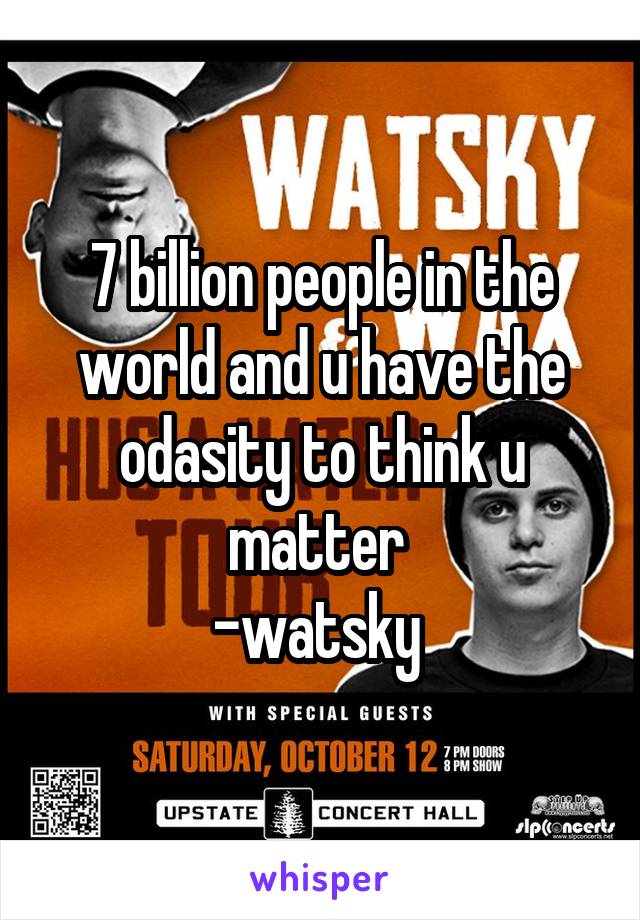 7 billion people in the world and u have the odasity to think u matter 
-watsky 