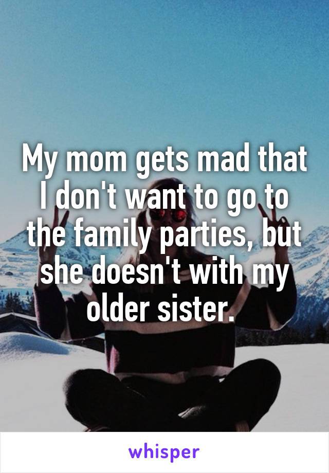 My mom gets mad that I don't want to go to the family parties, but she doesn't with my older sister. 