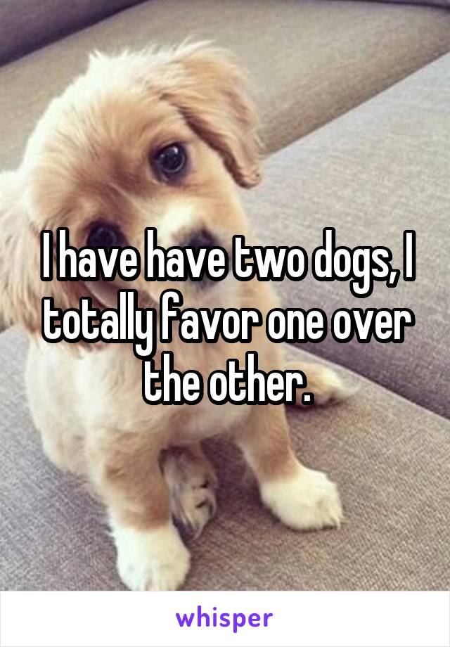 I have have two dogs, I totally favor one over the other.