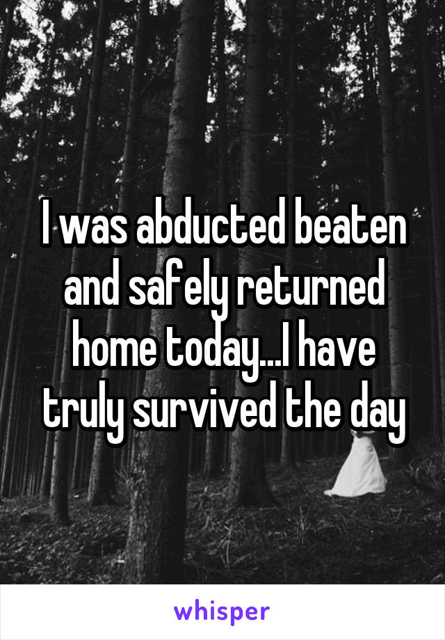 I was abducted beaten and safely returned home today...I have truly survived the day