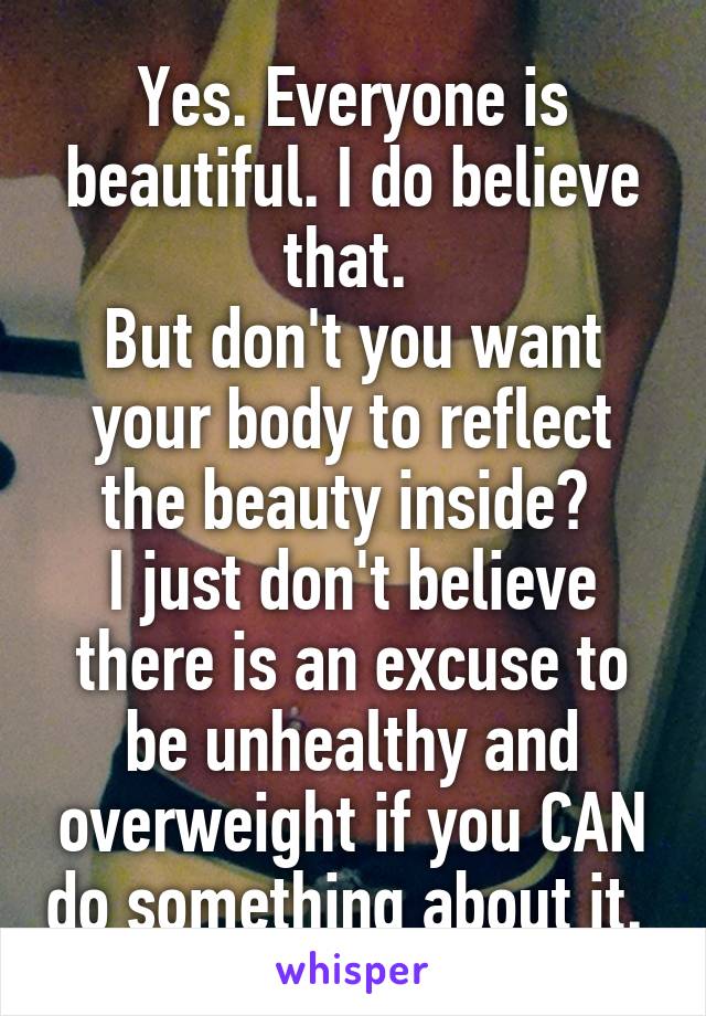 Yes. Everyone is beautiful. I do believe that. 
But don't you want your body to reflect the beauty inside? 
I just don't believe there is an excuse to be unhealthy and overweight if you CAN do something about it. 