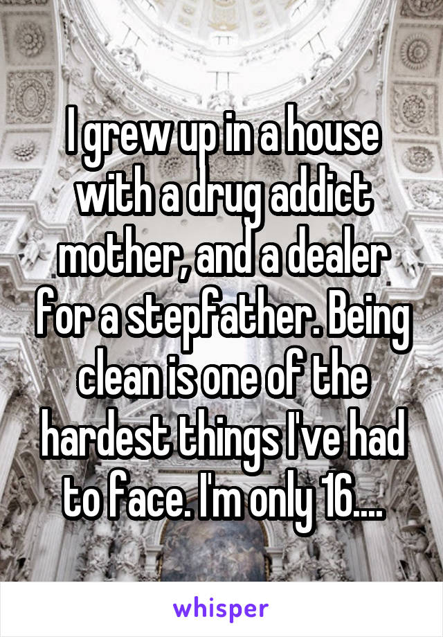 I grew up in a house with a drug addict mother, and a dealer for a stepfather. Being clean is one of the hardest things I've had to face. I'm only 16....